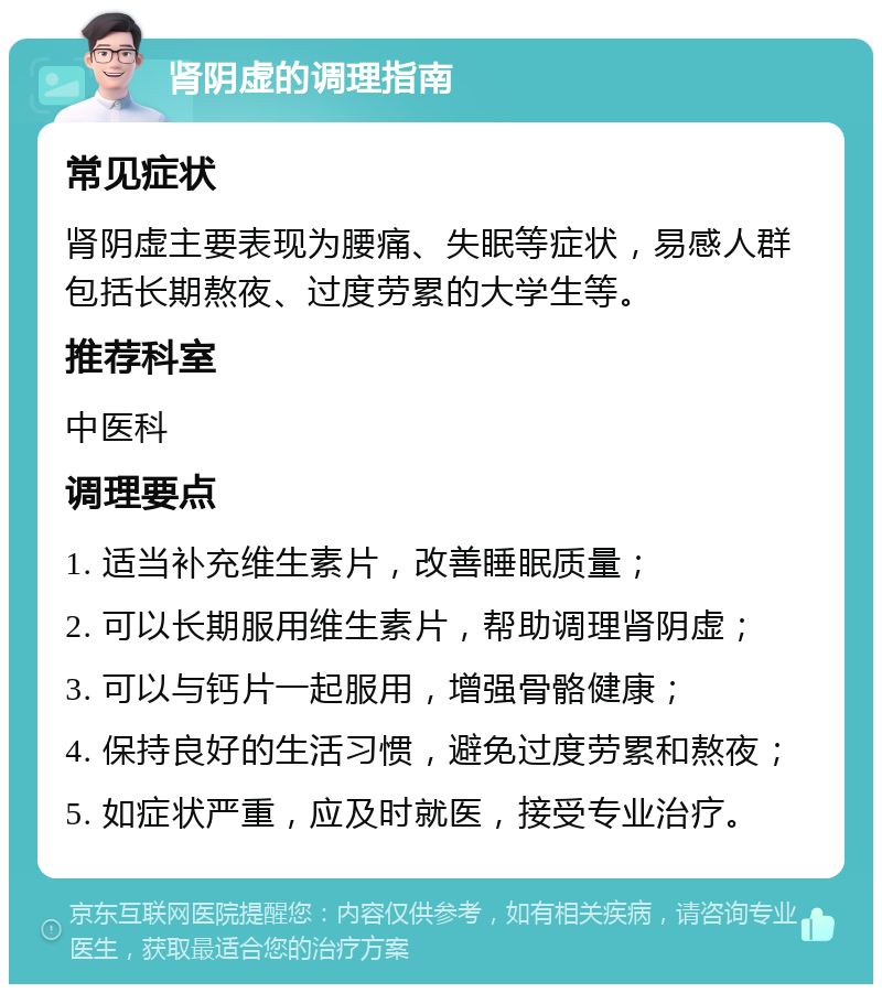 肾阴虚的调理指南 常见症状 肾阴虚主要表现为腰痛、失眠等症状，易感人群包括长期熬夜、过度劳累的大学生等。 推荐科室 中医科 调理要点 1. 适当补充维生素片，改善睡眠质量； 2. 可以长期服用维生素片，帮助调理肾阴虚； 3. 可以与钙片一起服用，增强骨骼健康； 4. 保持良好的生活习惯，避免过度劳累和熬夜； 5. 如症状严重，应及时就医，接受专业治疗。