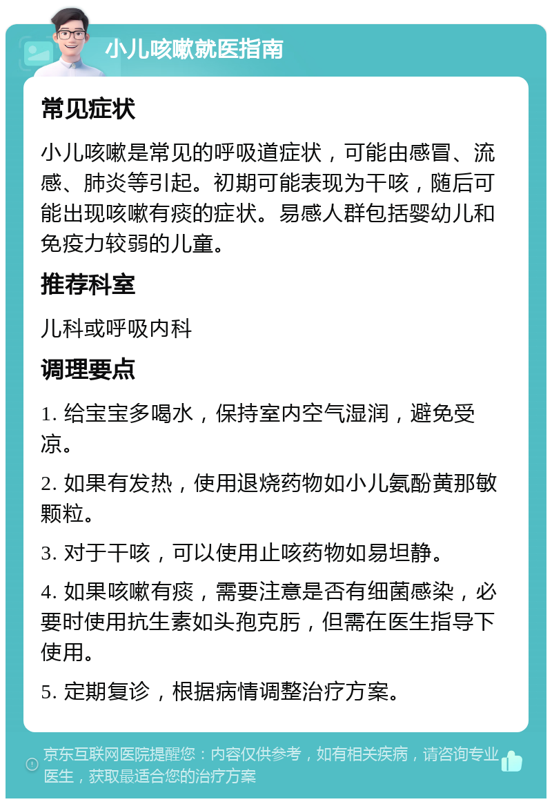 小儿咳嗽就医指南 常见症状 小儿咳嗽是常见的呼吸道症状，可能由感冒、流感、肺炎等引起。初期可能表现为干咳，随后可能出现咳嗽有痰的症状。易感人群包括婴幼儿和免疫力较弱的儿童。 推荐科室 儿科或呼吸内科 调理要点 1. 给宝宝多喝水，保持室内空气湿润，避免受凉。 2. 如果有发热，使用退烧药物如小儿氨酚黄那敏颗粒。 3. 对于干咳，可以使用止咳药物如易坦静。 4. 如果咳嗽有痰，需要注意是否有细菌感染，必要时使用抗生素如头孢克肟，但需在医生指导下使用。 5. 定期复诊，根据病情调整治疗方案。