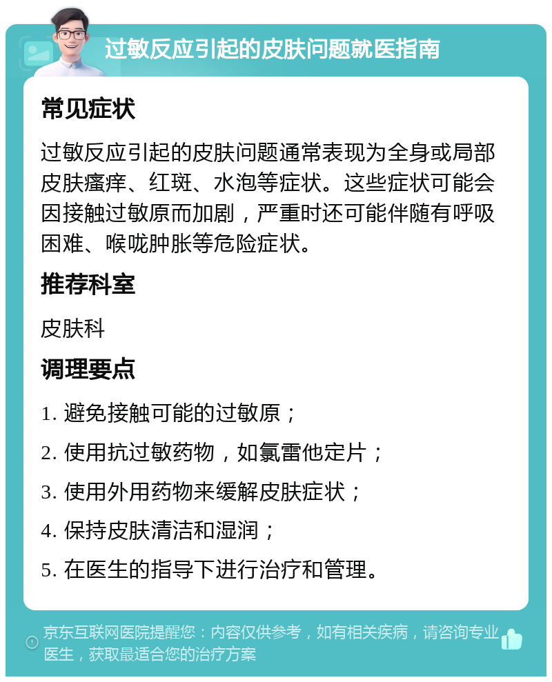 过敏反应引起的皮肤问题就医指南 常见症状 过敏反应引起的皮肤问题通常表现为全身或局部皮肤瘙痒、红斑、水泡等症状。这些症状可能会因接触过敏原而加剧，严重时还可能伴随有呼吸困难、喉咙肿胀等危险症状。 推荐科室 皮肤科 调理要点 1. 避免接触可能的过敏原； 2. 使用抗过敏药物，如氯雷他定片； 3. 使用外用药物来缓解皮肤症状； 4. 保持皮肤清洁和湿润； 5. 在医生的指导下进行治疗和管理。