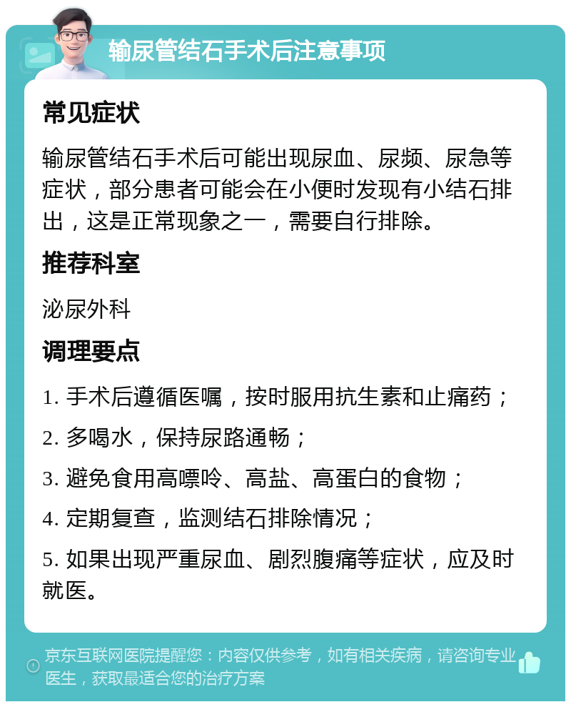 输尿管结石手术后注意事项 常见症状 输尿管结石手术后可能出现尿血、尿频、尿急等症状，部分患者可能会在小便时发现有小结石排出，这是正常现象之一，需要自行排除。 推荐科室 泌尿外科 调理要点 1. 手术后遵循医嘱，按时服用抗生素和止痛药； 2. 多喝水，保持尿路通畅； 3. 避免食用高嘌呤、高盐、高蛋白的食物； 4. 定期复查，监测结石排除情况； 5. 如果出现严重尿血、剧烈腹痛等症状，应及时就医。