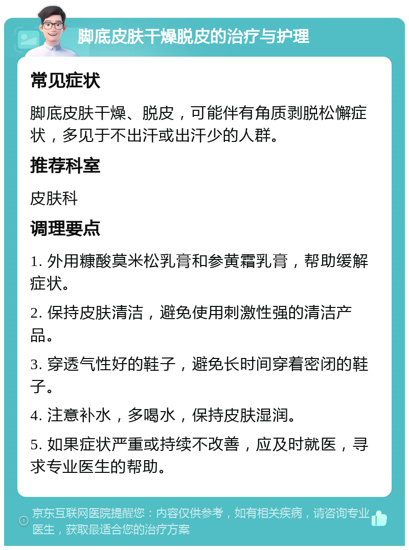 脚底皮肤干燥脱皮的治疗与护理 常见症状 脚底皮肤干燥、脱皮，可能伴有角质剥脱松懈症状，多见于不出汗或出汗少的人群。 推荐科室 皮肤科 调理要点 1. 外用糠酸莫米松乳膏和参黄霜乳膏，帮助缓解症状。 2. 保持皮肤清洁，避免使用刺激性强的清洁产品。 3. 穿透气性好的鞋子，避免长时间穿着密闭的鞋子。 4. 注意补水，多喝水，保持皮肤湿润。 5. 如果症状严重或持续不改善，应及时就医，寻求专业医生的帮助。