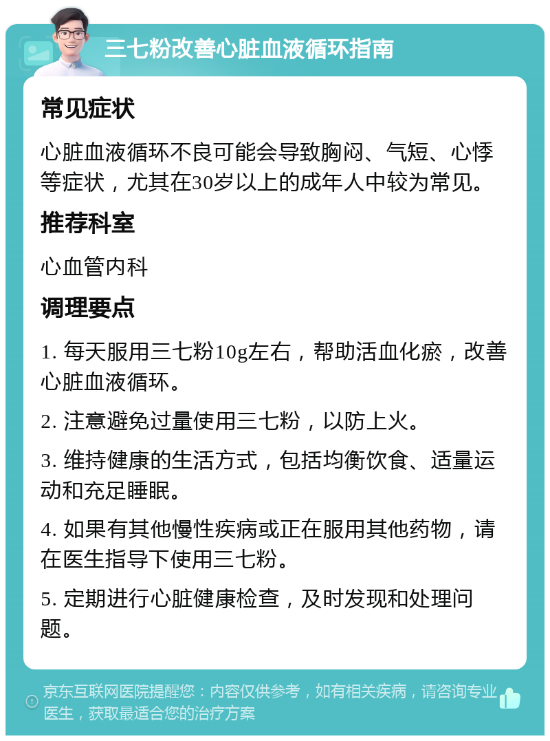 三七粉改善心脏血液循环指南 常见症状 心脏血液循环不良可能会导致胸闷、气短、心悸等症状，尤其在30岁以上的成年人中较为常见。 推荐科室 心血管内科 调理要点 1. 每天服用三七粉10g左右，帮助活血化瘀，改善心脏血液循环。 2. 注意避免过量使用三七粉，以防上火。 3. 维持健康的生活方式，包括均衡饮食、适量运动和充足睡眠。 4. 如果有其他慢性疾病或正在服用其他药物，请在医生指导下使用三七粉。 5. 定期进行心脏健康检查，及时发现和处理问题。