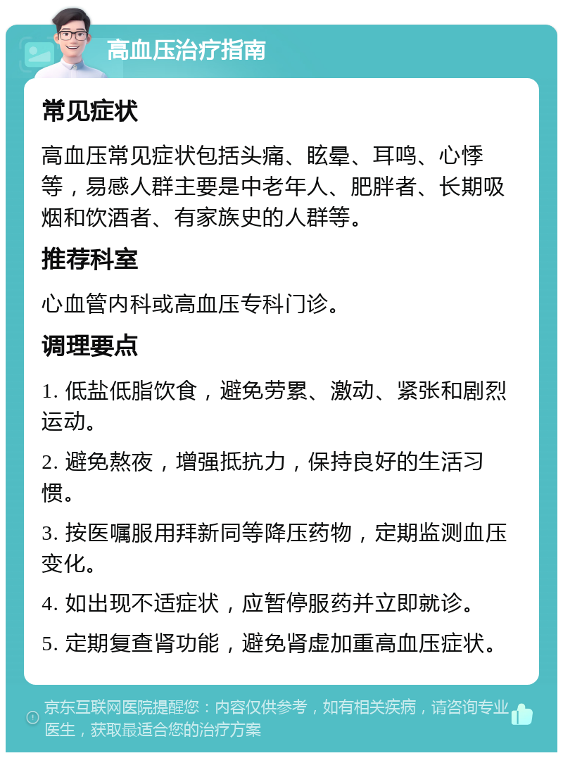 高血压治疗指南 常见症状 高血压常见症状包括头痛、眩晕、耳鸣、心悸等，易感人群主要是中老年人、肥胖者、长期吸烟和饮酒者、有家族史的人群等。 推荐科室 心血管内科或高血压专科门诊。 调理要点 1. 低盐低脂饮食，避免劳累、激动、紧张和剧烈运动。 2. 避免熬夜，增强抵抗力，保持良好的生活习惯。 3. 按医嘱服用拜新同等降压药物，定期监测血压变化。 4. 如出现不适症状，应暂停服药并立即就诊。 5. 定期复查肾功能，避免肾虚加重高血压症状。