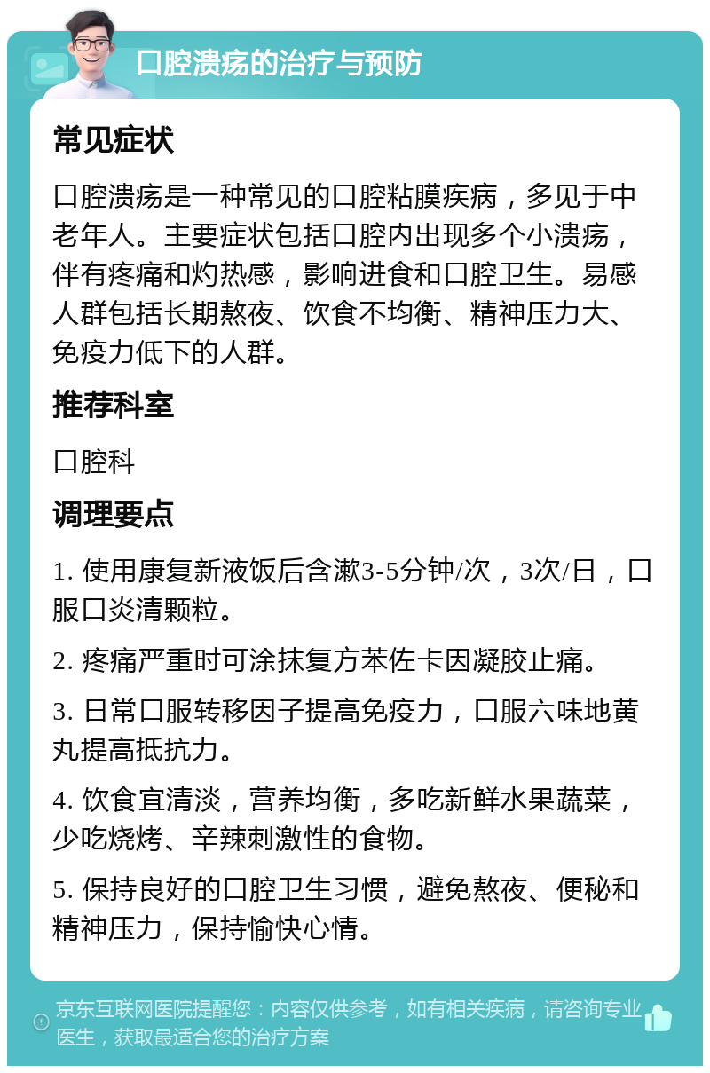 口腔溃疡的治疗与预防 常见症状 口腔溃疡是一种常见的口腔粘膜疾病，多见于中老年人。主要症状包括口腔内出现多个小溃疡，伴有疼痛和灼热感，影响进食和口腔卫生。易感人群包括长期熬夜、饮食不均衡、精神压力大、免疫力低下的人群。 推荐科室 口腔科 调理要点 1. 使用康复新液饭后含漱3-5分钟/次，3次/日，口服口炎清颗粒。 2. 疼痛严重时可涂抹复方苯佐卡因凝胶止痛。 3. 日常口服转移因子提高免疫力，口服六味地黄丸提高抵抗力。 4. 饮食宜清淡，营养均衡，多吃新鲜水果蔬菜，少吃烧烤、辛辣刺激性的食物。 5. 保持良好的口腔卫生习惯，避免熬夜、便秘和精神压力，保持愉快心情。