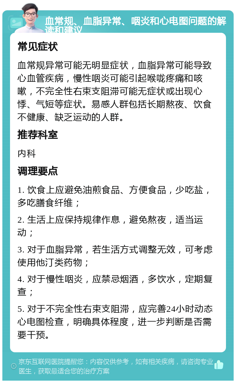 血常规、血脂异常、咽炎和心电图问题的解读和建议 常见症状 血常规异常可能无明显症状，血脂异常可能导致心血管疾病，慢性咽炎可能引起喉咙疼痛和咳嗽，不完全性右束支阻滞可能无症状或出现心悸、气短等症状。易感人群包括长期熬夜、饮食不健康、缺乏运动的人群。 推荐科室 内科 调理要点 1. 饮食上应避免油煎食品、方便食品，少吃盐，多吃膳食纤维； 2. 生活上应保持规律作息，避免熬夜，适当运动； 3. 对于血脂异常，若生活方式调整无效，可考虑使用他汀类药物； 4. 对于慢性咽炎，应禁忌烟酒，多饮水，定期复查； 5. 对于不完全性右束支阻滞，应完善24小时动态心电图检查，明确具体程度，进一步判断是否需要干预。