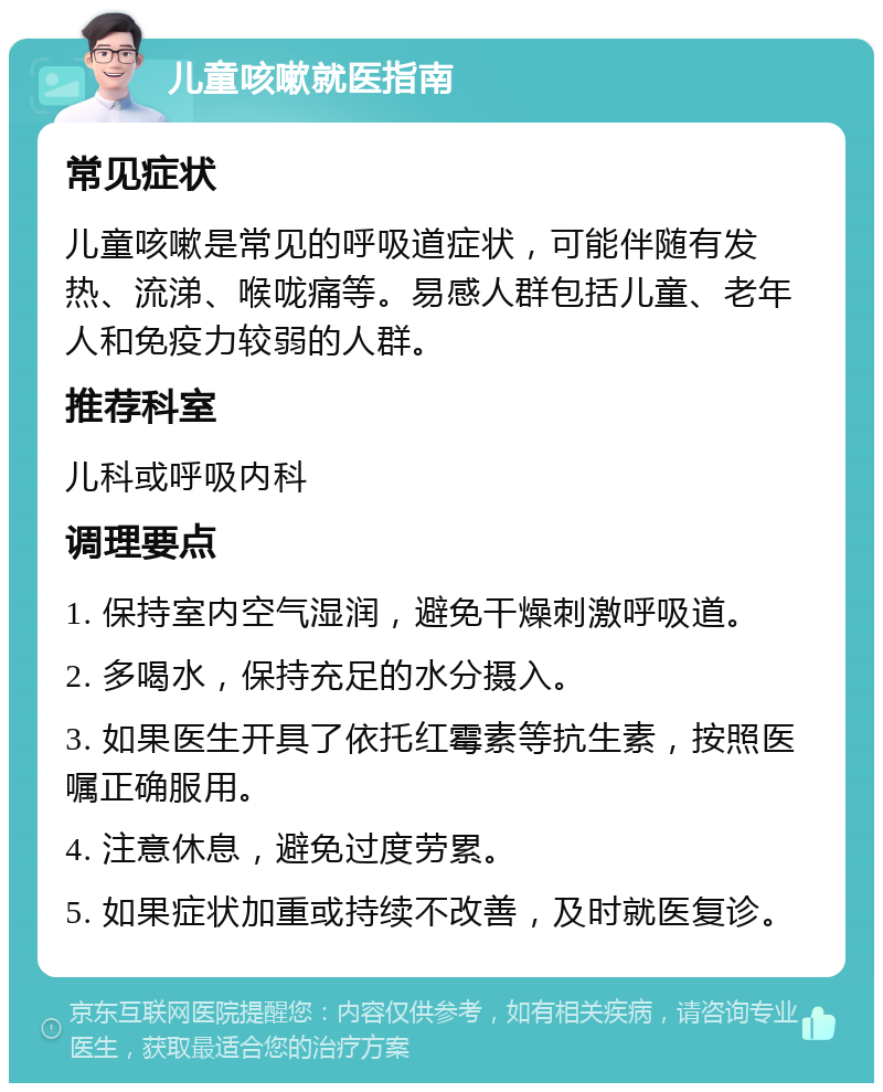 儿童咳嗽就医指南 常见症状 儿童咳嗽是常见的呼吸道症状，可能伴随有发热、流涕、喉咙痛等。易感人群包括儿童、老年人和免疫力较弱的人群。 推荐科室 儿科或呼吸内科 调理要点 1. 保持室内空气湿润，避免干燥刺激呼吸道。 2. 多喝水，保持充足的水分摄入。 3. 如果医生开具了依托红霉素等抗生素，按照医嘱正确服用。 4. 注意休息，避免过度劳累。 5. 如果症状加重或持续不改善，及时就医复诊。