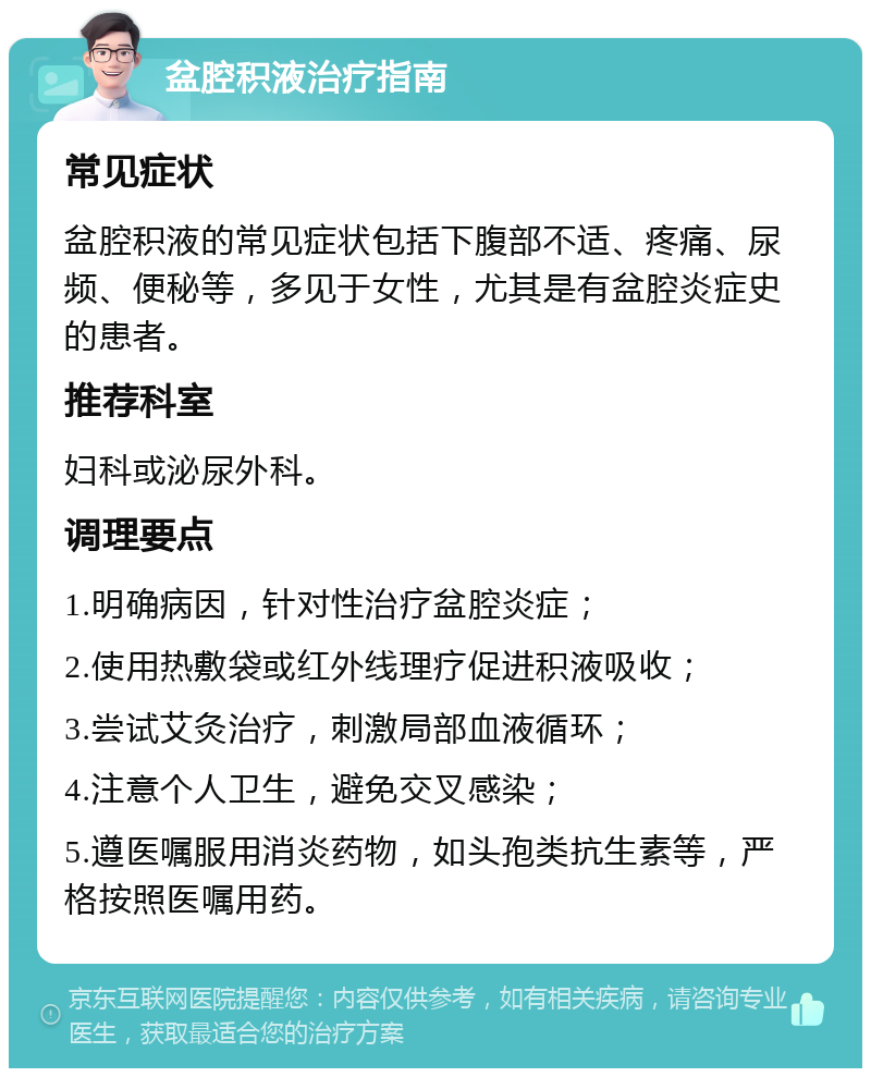 盆腔积液治疗指南 常见症状 盆腔积液的常见症状包括下腹部不适、疼痛、尿频、便秘等，多见于女性，尤其是有盆腔炎症史的患者。 推荐科室 妇科或泌尿外科。 调理要点 1.明确病因，针对性治疗盆腔炎症； 2.使用热敷袋或红外线理疗促进积液吸收； 3.尝试艾灸治疗，刺激局部血液循环； 4.注意个人卫生，避免交叉感染； 5.遵医嘱服用消炎药物，如头孢类抗生素等，严格按照医嘱用药。