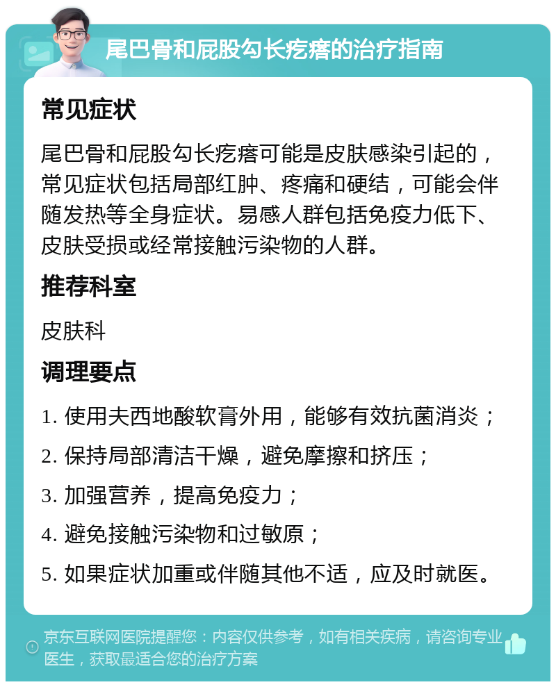 尾巴骨和屁股勾长疙瘩的治疗指南 常见症状 尾巴骨和屁股勾长疙瘩可能是皮肤感染引起的，常见症状包括局部红肿、疼痛和硬结，可能会伴随发热等全身症状。易感人群包括免疫力低下、皮肤受损或经常接触污染物的人群。 推荐科室 皮肤科 调理要点 1. 使用夫西地酸软膏外用，能够有效抗菌消炎； 2. 保持局部清洁干燥，避免摩擦和挤压； 3. 加强营养，提高免疫力； 4. 避免接触污染物和过敏原； 5. 如果症状加重或伴随其他不适，应及时就医。