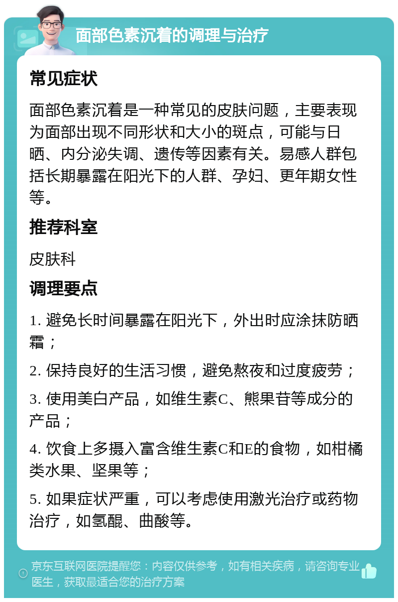 面部色素沉着的调理与治疗 常见症状 面部色素沉着是一种常见的皮肤问题，主要表现为面部出现不同形状和大小的斑点，可能与日晒、内分泌失调、遗传等因素有关。易感人群包括长期暴露在阳光下的人群、孕妇、更年期女性等。 推荐科室 皮肤科 调理要点 1. 避免长时间暴露在阳光下，外出时应涂抹防晒霜； 2. 保持良好的生活习惯，避免熬夜和过度疲劳； 3. 使用美白产品，如维生素C、熊果苷等成分的产品； 4. 饮食上多摄入富含维生素C和E的食物，如柑橘类水果、坚果等； 5. 如果症状严重，可以考虑使用激光治疗或药物治疗，如氢醌、曲酸等。