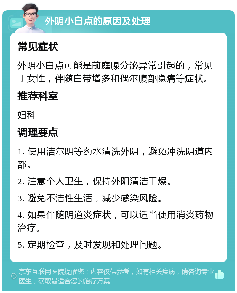 外阴小白点的原因及处理 常见症状 外阴小白点可能是前庭腺分泌异常引起的，常见于女性，伴随白带增多和偶尔腹部隐痛等症状。 推荐科室 妇科 调理要点 1. 使用洁尔阴等药水清洗外阴，避免冲洗阴道内部。 2. 注意个人卫生，保持外阴清洁干燥。 3. 避免不洁性生活，减少感染风险。 4. 如果伴随阴道炎症状，可以适当使用消炎药物治疗。 5. 定期检查，及时发现和处理问题。