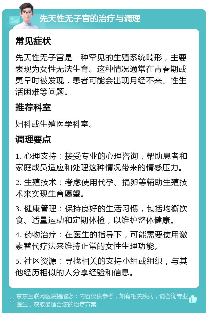 先天性无子宫的治疗与调理 常见症状 先天性无子宫是一种罕见的生殖系统畸形，主要表现为女性无法生育。这种情况通常在青春期或更早时被发现，患者可能会出现月经不来、性生活困难等问题。 推荐科室 妇科或生殖医学科室。 调理要点 1. 心理支持：接受专业的心理咨询，帮助患者和家庭成员适应和处理这种情况带来的情感压力。 2. 生殖技术：考虑使用代孕、捐卵等辅助生殖技术来实现生育愿望。 3. 健康管理：保持良好的生活习惯，包括均衡饮食、适量运动和定期体检，以维护整体健康。 4. 药物治疗：在医生的指导下，可能需要使用激素替代疗法来维持正常的女性生理功能。 5. 社区资源：寻找相关的支持小组或组织，与其他经历相似的人分享经验和信息。