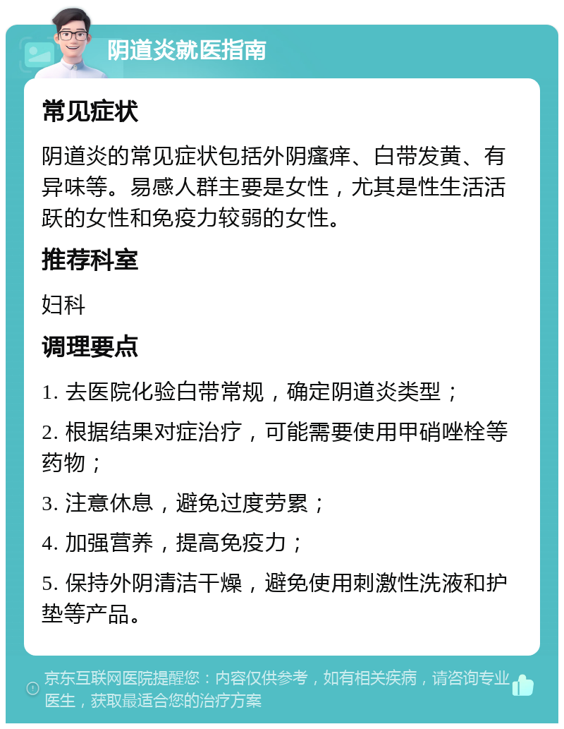 阴道炎就医指南 常见症状 阴道炎的常见症状包括外阴瘙痒、白带发黄、有异味等。易感人群主要是女性，尤其是性生活活跃的女性和免疫力较弱的女性。 推荐科室 妇科 调理要点 1. 去医院化验白带常规，确定阴道炎类型； 2. 根据结果对症治疗，可能需要使用甲硝唑栓等药物； 3. 注意休息，避免过度劳累； 4. 加强营养，提高免疫力； 5. 保持外阴清洁干燥，避免使用刺激性洗液和护垫等产品。