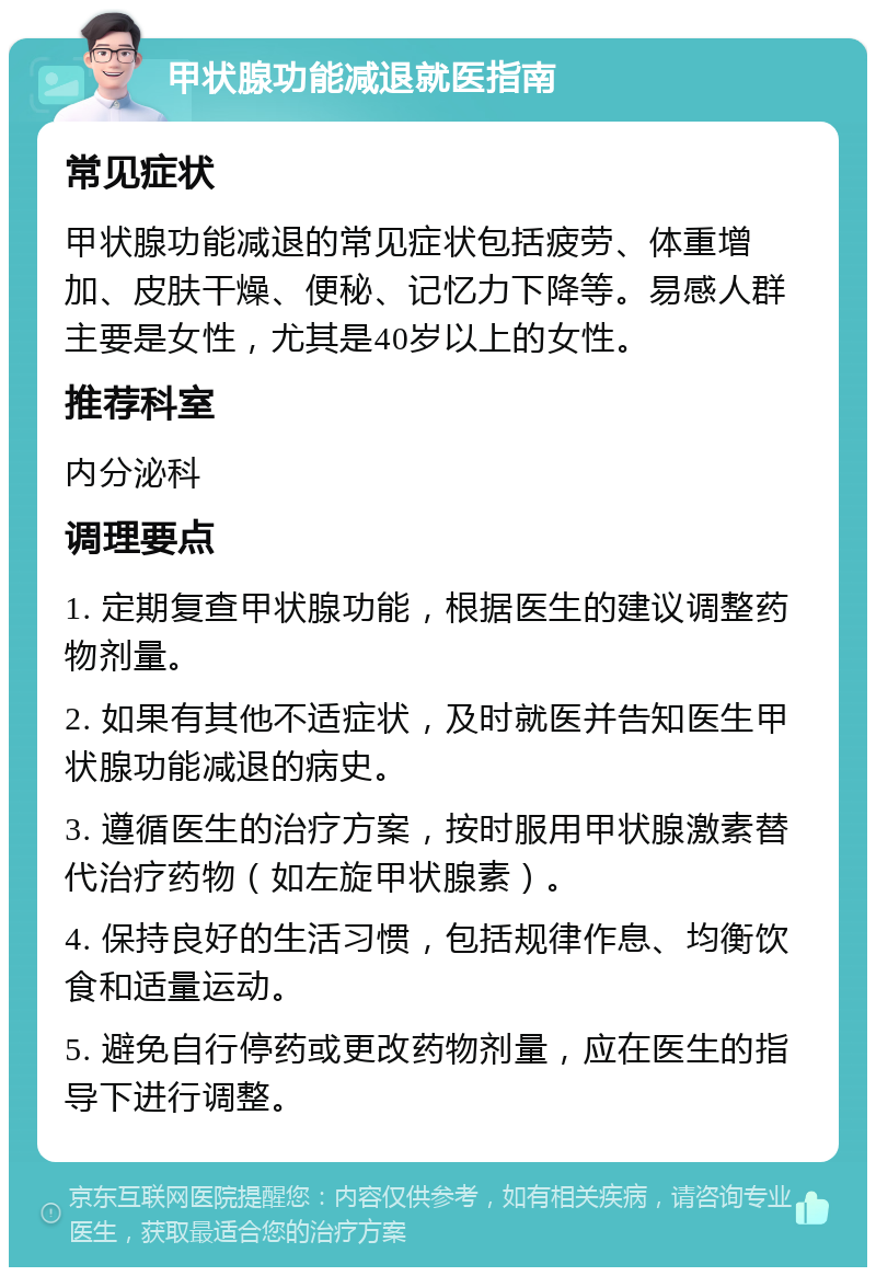 甲状腺功能减退就医指南 常见症状 甲状腺功能减退的常见症状包括疲劳、体重增加、皮肤干燥、便秘、记忆力下降等。易感人群主要是女性，尤其是40岁以上的女性。 推荐科室 内分泌科 调理要点 1. 定期复查甲状腺功能，根据医生的建议调整药物剂量。 2. 如果有其他不适症状，及时就医并告知医生甲状腺功能减退的病史。 3. 遵循医生的治疗方案，按时服用甲状腺激素替代治疗药物（如左旋甲状腺素）。 4. 保持良好的生活习惯，包括规律作息、均衡饮食和适量运动。 5. 避免自行停药或更改药物剂量，应在医生的指导下进行调整。