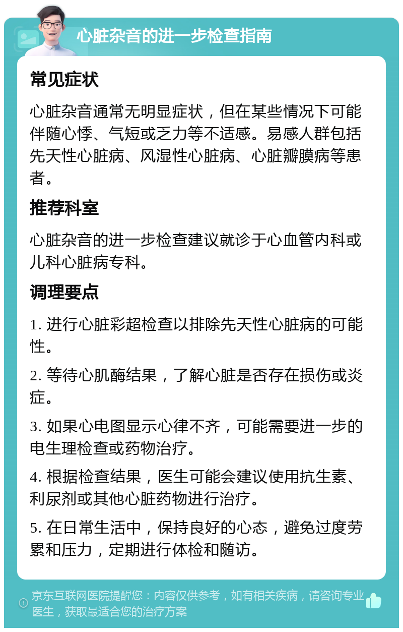 心脏杂音的进一步检查指南 常见症状 心脏杂音通常无明显症状，但在某些情况下可能伴随心悸、气短或乏力等不适感。易感人群包括先天性心脏病、风湿性心脏病、心脏瓣膜病等患者。 推荐科室 心脏杂音的进一步检查建议就诊于心血管内科或儿科心脏病专科。 调理要点 1. 进行心脏彩超检查以排除先天性心脏病的可能性。 2. 等待心肌酶结果，了解心脏是否存在损伤或炎症。 3. 如果心电图显示心律不齐，可能需要进一步的电生理检查或药物治疗。 4. 根据检查结果，医生可能会建议使用抗生素、利尿剂或其他心脏药物进行治疗。 5. 在日常生活中，保持良好的心态，避免过度劳累和压力，定期进行体检和随访。