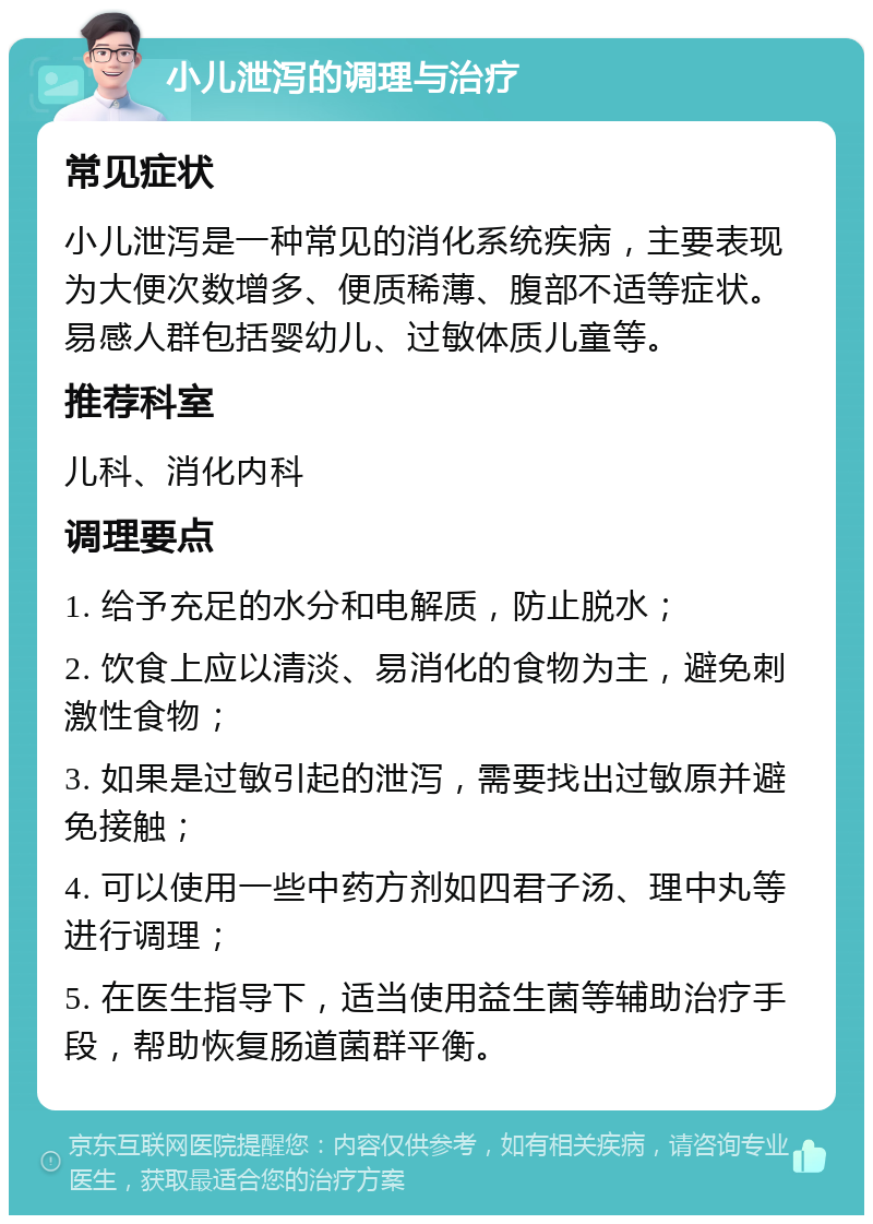 小儿泄泻的调理与治疗 常见症状 小儿泄泻是一种常见的消化系统疾病，主要表现为大便次数增多、便质稀薄、腹部不适等症状。易感人群包括婴幼儿、过敏体质儿童等。 推荐科室 儿科、消化内科 调理要点 1. 给予充足的水分和电解质，防止脱水； 2. 饮食上应以清淡、易消化的食物为主，避免刺激性食物； 3. 如果是过敏引起的泄泻，需要找出过敏原并避免接触； 4. 可以使用一些中药方剂如四君子汤、理中丸等进行调理； 5. 在医生指导下，适当使用益生菌等辅助治疗手段，帮助恢复肠道菌群平衡。