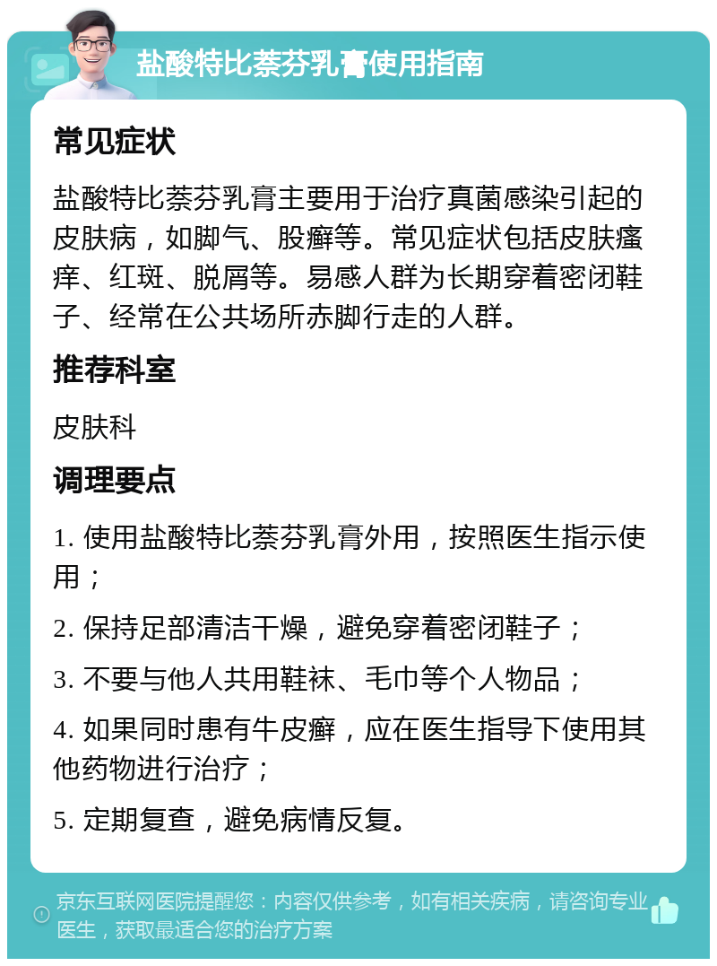 盐酸特比萘芬乳膏使用指南 常见症状 盐酸特比萘芬乳膏主要用于治疗真菌感染引起的皮肤病，如脚气、股癣等。常见症状包括皮肤瘙痒、红斑、脱屑等。易感人群为长期穿着密闭鞋子、经常在公共场所赤脚行走的人群。 推荐科室 皮肤科 调理要点 1. 使用盐酸特比萘芬乳膏外用，按照医生指示使用； 2. 保持足部清洁干燥，避免穿着密闭鞋子； 3. 不要与他人共用鞋袜、毛巾等个人物品； 4. 如果同时患有牛皮癣，应在医生指导下使用其他药物进行治疗； 5. 定期复查，避免病情反复。