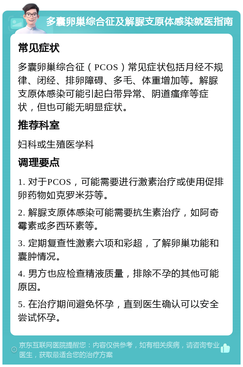 多囊卵巢综合征及解脲支原体感染就医指南 常见症状 多囊卵巢综合征（PCOS）常见症状包括月经不规律、闭经、排卵障碍、多毛、体重增加等。解脲支原体感染可能引起白带异常、阴道瘙痒等症状，但也可能无明显症状。 推荐科室 妇科或生殖医学科 调理要点 1. 对于PCOS，可能需要进行激素治疗或使用促排卵药物如克罗米芬等。 2. 解脲支原体感染可能需要抗生素治疗，如阿奇霉素或多西环素等。 3. 定期复查性激素六项和彩超，了解卵巢功能和囊肿情况。 4. 男方也应检查精液质量，排除不孕的其他可能原因。 5. 在治疗期间避免怀孕，直到医生确认可以安全尝试怀孕。