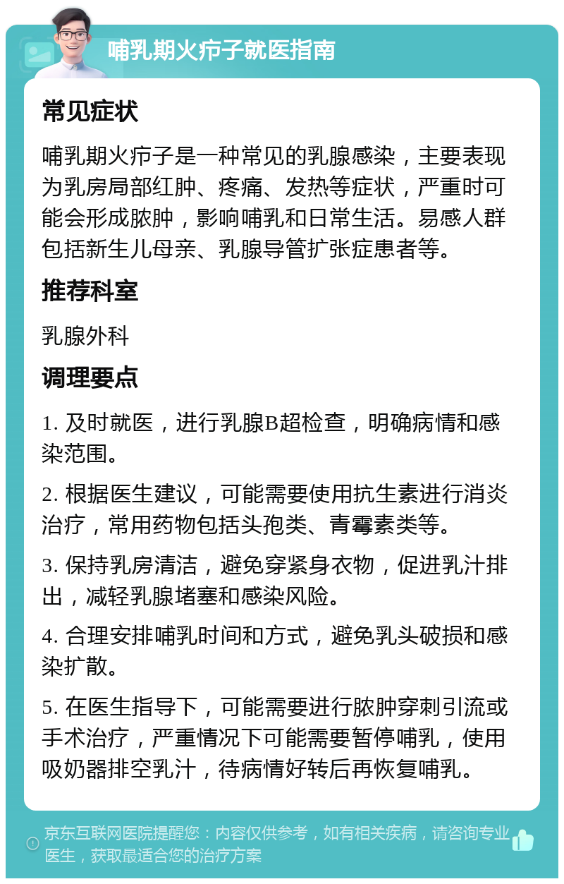 哺乳期火疖子就医指南 常见症状 哺乳期火疖子是一种常见的乳腺感染，主要表现为乳房局部红肿、疼痛、发热等症状，严重时可能会形成脓肿，影响哺乳和日常生活。易感人群包括新生儿母亲、乳腺导管扩张症患者等。 推荐科室 乳腺外科 调理要点 1. 及时就医，进行乳腺B超检查，明确病情和感染范围。 2. 根据医生建议，可能需要使用抗生素进行消炎治疗，常用药物包括头孢类、青霉素类等。 3. 保持乳房清洁，避免穿紧身衣物，促进乳汁排出，减轻乳腺堵塞和感染风险。 4. 合理安排哺乳时间和方式，避免乳头破损和感染扩散。 5. 在医生指导下，可能需要进行脓肿穿刺引流或手术治疗，严重情况下可能需要暂停哺乳，使用吸奶器排空乳汁，待病情好转后再恢复哺乳。