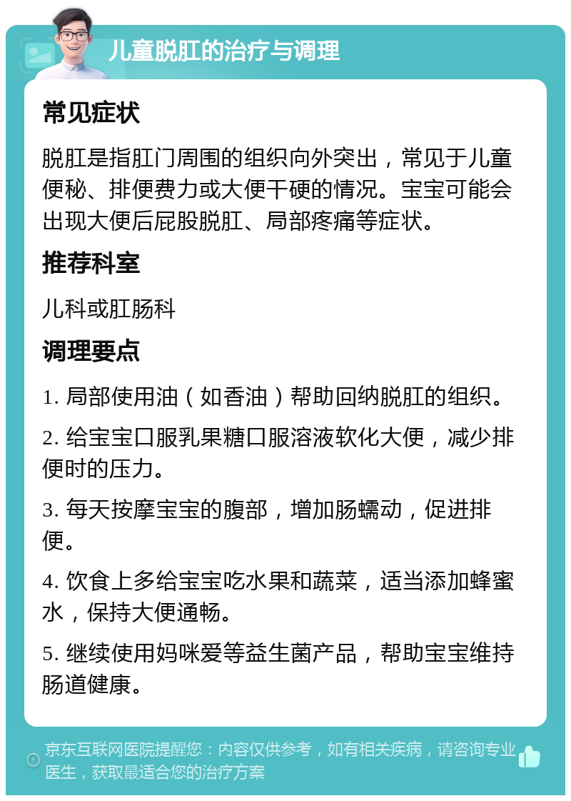 儿童脱肛的治疗与调理 常见症状 脱肛是指肛门周围的组织向外突出，常见于儿童便秘、排便费力或大便干硬的情况。宝宝可能会出现大便后屁股脱肛、局部疼痛等症状。 推荐科室 儿科或肛肠科 调理要点 1. 局部使用油（如香油）帮助回纳脱肛的组织。 2. 给宝宝口服乳果糖口服溶液软化大便，减少排便时的压力。 3. 每天按摩宝宝的腹部，增加肠蠕动，促进排便。 4. 饮食上多给宝宝吃水果和蔬菜，适当添加蜂蜜水，保持大便通畅。 5. 继续使用妈咪爱等益生菌产品，帮助宝宝维持肠道健康。