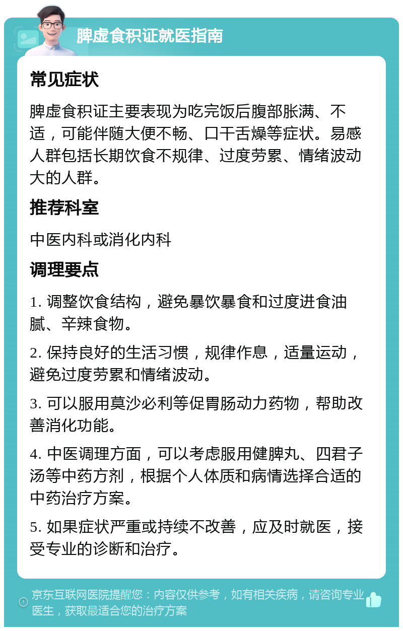 脾虚食积证就医指南 常见症状 脾虚食积证主要表现为吃完饭后腹部胀满、不适，可能伴随大便不畅、口干舌燥等症状。易感人群包括长期饮食不规律、过度劳累、情绪波动大的人群。 推荐科室 中医内科或消化内科 调理要点 1. 调整饮食结构，避免暴饮暴食和过度进食油腻、辛辣食物。 2. 保持良好的生活习惯，规律作息，适量运动，避免过度劳累和情绪波动。 3. 可以服用莫沙必利等促胃肠动力药物，帮助改善消化功能。 4. 中医调理方面，可以考虑服用健脾丸、四君子汤等中药方剂，根据个人体质和病情选择合适的中药治疗方案。 5. 如果症状严重或持续不改善，应及时就医，接受专业的诊断和治疗。