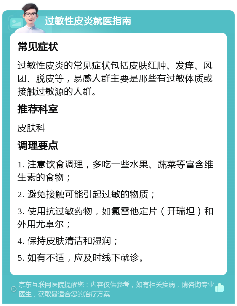 过敏性皮炎就医指南 常见症状 过敏性皮炎的常见症状包括皮肤红肿、发痒、风团、脱皮等，易感人群主要是那些有过敏体质或接触过敏源的人群。 推荐科室 皮肤科 调理要点 1. 注意饮食调理，多吃一些水果、蔬菜等富含维生素的食物； 2. 避免接触可能引起过敏的物质； 3. 使用抗过敏药物，如氯雷他定片（开瑞坦）和外用尤卓尔； 4. 保持皮肤清洁和湿润； 5. 如有不适，应及时线下就诊。