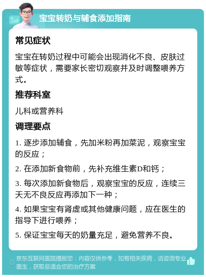 宝宝转奶与辅食添加指南 常见症状 宝宝在转奶过程中可能会出现消化不良、皮肤过敏等症状，需要家长密切观察并及时调整喂养方式。 推荐科室 儿科或营养科 调理要点 1. 逐步添加辅食，先加米粉再加菜泥，观察宝宝的反应； 2. 在添加新食物前，先补充维生素D和钙； 3. 每次添加新食物后，观察宝宝的反应，连续三天无不良反应再添加下一种； 4. 如果宝宝有肾虚或其他健康问题，应在医生的指导下进行喂养； 5. 保证宝宝每天的奶量充足，避免营养不良。