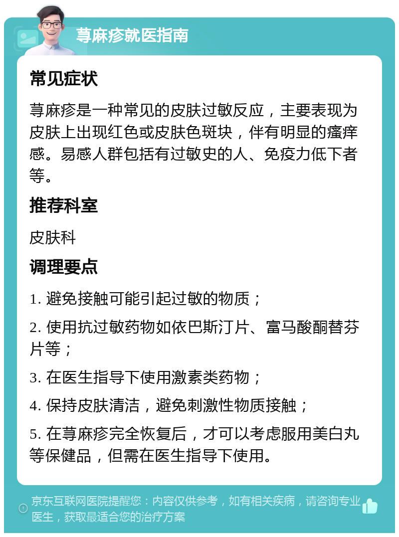 荨麻疹就医指南 常见症状 荨麻疹是一种常见的皮肤过敏反应，主要表现为皮肤上出现红色或皮肤色斑块，伴有明显的瘙痒感。易感人群包括有过敏史的人、免疫力低下者等。 推荐科室 皮肤科 调理要点 1. 避免接触可能引起过敏的物质； 2. 使用抗过敏药物如依巴斯汀片、富马酸酮替芬片等； 3. 在医生指导下使用激素类药物； 4. 保持皮肤清洁，避免刺激性物质接触； 5. 在荨麻疹完全恢复后，才可以考虑服用美白丸等保健品，但需在医生指导下使用。