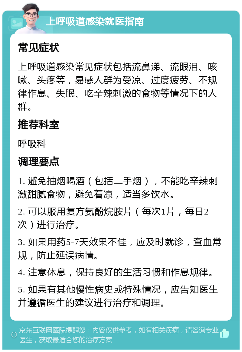 上呼吸道感染就医指南 常见症状 上呼吸道感染常见症状包括流鼻涕、流眼泪、咳嗽、头疼等，易感人群为受凉、过度疲劳、不规律作息、失眠、吃辛辣刺激的食物等情况下的人群。 推荐科室 呼吸科 调理要点 1. 避免抽烟喝酒（包括二手烟），不能吃辛辣刺激甜腻食物，避免着凉，适当多饮水。 2. 可以服用复方氨酚烷胺片（每次1片，每日2次）进行治疗。 3. 如果用药5-7天效果不佳，应及时就诊，查血常规，防止延误病情。 4. 注意休息，保持良好的生活习惯和作息规律。 5. 如果有其他慢性病史或特殊情况，应告知医生并遵循医生的建议进行治疗和调理。