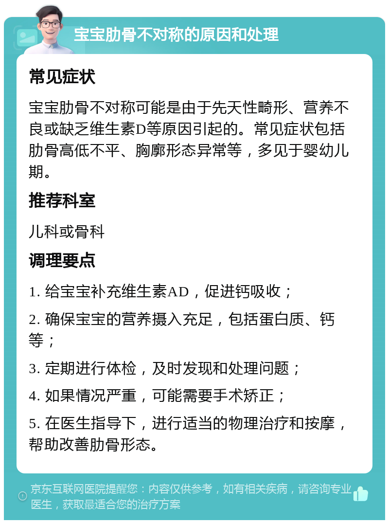 宝宝肋骨不对称的原因和处理 常见症状 宝宝肋骨不对称可能是由于先天性畸形、营养不良或缺乏维生素D等原因引起的。常见症状包括肋骨高低不平、胸廓形态异常等，多见于婴幼儿期。 推荐科室 儿科或骨科 调理要点 1. 给宝宝补充维生素AD，促进钙吸收； 2. 确保宝宝的营养摄入充足，包括蛋白质、钙等； 3. 定期进行体检，及时发现和处理问题； 4. 如果情况严重，可能需要手术矫正； 5. 在医生指导下，进行适当的物理治疗和按摩，帮助改善肋骨形态。