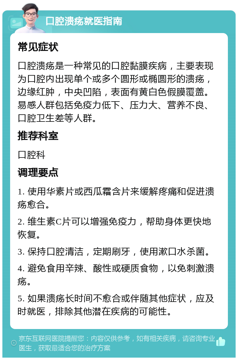 口腔溃疡就医指南 常见症状 口腔溃疡是一种常见的口腔黏膜疾病，主要表现为口腔内出现单个或多个圆形或椭圆形的溃疡，边缘红肿，中央凹陷，表面有黄白色假膜覆盖。易感人群包括免疫力低下、压力大、营养不良、口腔卫生差等人群。 推荐科室 口腔科 调理要点 1. 使用华素片或西瓜霜含片来缓解疼痛和促进溃疡愈合。 2. 维生素C片可以增强免疫力，帮助身体更快地恢复。 3. 保持口腔清洁，定期刷牙，使用漱口水杀菌。 4. 避免食用辛辣、酸性或硬质食物，以免刺激溃疡。 5. 如果溃疡长时间不愈合或伴随其他症状，应及时就医，排除其他潜在疾病的可能性。