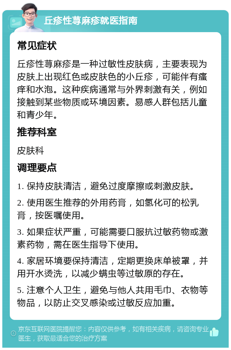 丘疹性荨麻疹就医指南 常见症状 丘疹性荨麻疹是一种过敏性皮肤病，主要表现为皮肤上出现红色或皮肤色的小丘疹，可能伴有瘙痒和水泡。这种疾病通常与外界刺激有关，例如接触到某些物质或环境因素。易感人群包括儿童和青少年。 推荐科室 皮肤科 调理要点 1. 保持皮肤清洁，避免过度摩擦或刺激皮肤。 2. 使用医生推荐的外用药膏，如氢化可的松乳膏，按医嘱使用。 3. 如果症状严重，可能需要口服抗过敏药物或激素药物，需在医生指导下使用。 4. 家居环境要保持清洁，定期更换床单被罩，并用开水烫洗，以减少螨虫等过敏原的存在。 5. 注意个人卫生，避免与他人共用毛巾、衣物等物品，以防止交叉感染或过敏反应加重。