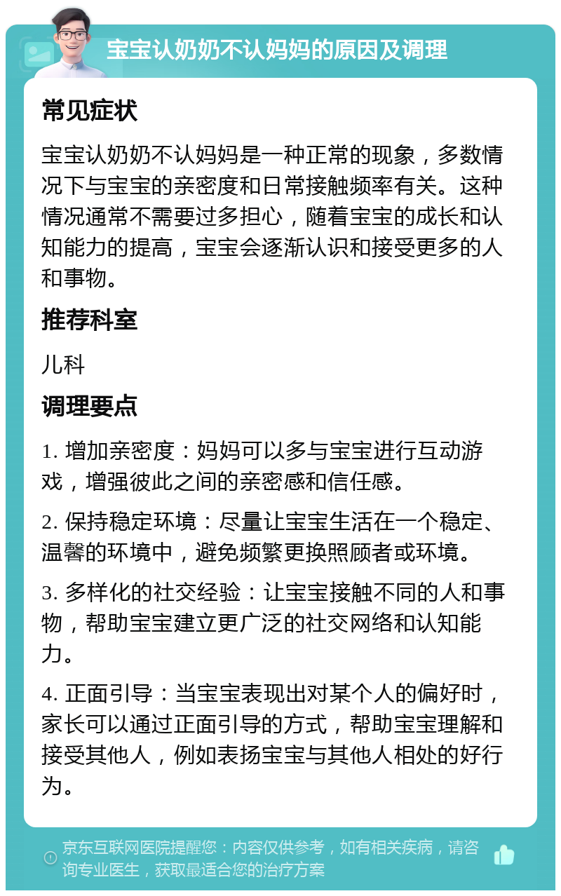 宝宝认奶奶不认妈妈的原因及调理 常见症状 宝宝认奶奶不认妈妈是一种正常的现象，多数情况下与宝宝的亲密度和日常接触频率有关。这种情况通常不需要过多担心，随着宝宝的成长和认知能力的提高，宝宝会逐渐认识和接受更多的人和事物。 推荐科室 儿科 调理要点 1. 增加亲密度：妈妈可以多与宝宝进行互动游戏，增强彼此之间的亲密感和信任感。 2. 保持稳定环境：尽量让宝宝生活在一个稳定、温馨的环境中，避免频繁更换照顾者或环境。 3. 多样化的社交经验：让宝宝接触不同的人和事物，帮助宝宝建立更广泛的社交网络和认知能力。 4. 正面引导：当宝宝表现出对某个人的偏好时，家长可以通过正面引导的方式，帮助宝宝理解和接受其他人，例如表扬宝宝与其他人相处的好行为。