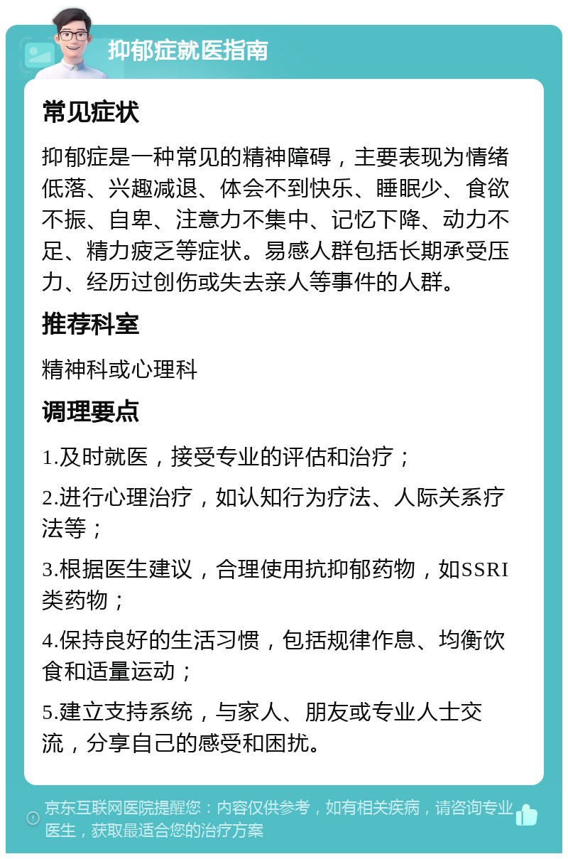 抑郁症就医指南 常见症状 抑郁症是一种常见的精神障碍，主要表现为情绪低落、兴趣减退、体会不到快乐、睡眠少、食欲不振、自卑、注意力不集中、记忆下降、动力不足、精力疲乏等症状。易感人群包括长期承受压力、经历过创伤或失去亲人等事件的人群。 推荐科室 精神科或心理科 调理要点 1.及时就医，接受专业的评估和治疗； 2.进行心理治疗，如认知行为疗法、人际关系疗法等； 3.根据医生建议，合理使用抗抑郁药物，如SSRI类药物； 4.保持良好的生活习惯，包括规律作息、均衡饮食和适量运动； 5.建立支持系统，与家人、朋友或专业人士交流，分享自己的感受和困扰。