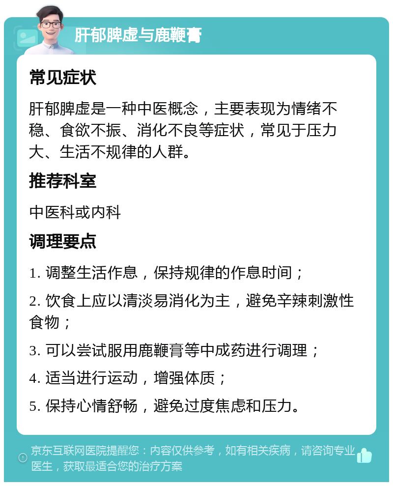 肝郁脾虚与鹿鞭膏 常见症状 肝郁脾虚是一种中医概念，主要表现为情绪不稳、食欲不振、消化不良等症状，常见于压力大、生活不规律的人群。 推荐科室 中医科或内科 调理要点 1. 调整生活作息，保持规律的作息时间； 2. 饮食上应以清淡易消化为主，避免辛辣刺激性食物； 3. 可以尝试服用鹿鞭膏等中成药进行调理； 4. 适当进行运动，增强体质； 5. 保持心情舒畅，避免过度焦虑和压力。