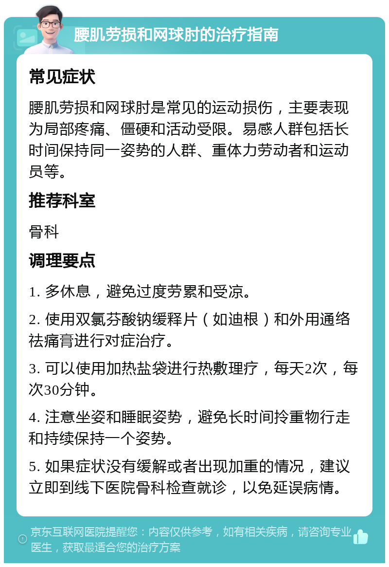 腰肌劳损和网球肘的治疗指南 常见症状 腰肌劳损和网球肘是常见的运动损伤，主要表现为局部疼痛、僵硬和活动受限。易感人群包括长时间保持同一姿势的人群、重体力劳动者和运动员等。 推荐科室 骨科 调理要点 1. 多休息，避免过度劳累和受凉。 2. 使用双氯芬酸钠缓释片（如迪根）和外用通络祛痛膏进行对症治疗。 3. 可以使用加热盐袋进行热敷理疗，每天2次，每次30分钟。 4. 注意坐姿和睡眠姿势，避免长时间拎重物行走和持续保持一个姿势。 5. 如果症状没有缓解或者出现加重的情况，建议立即到线下医院骨科检查就诊，以免延误病情。