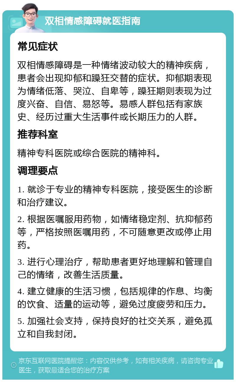 双相情感障碍就医指南 常见症状 双相情感障碍是一种情绪波动较大的精神疾病，患者会出现抑郁和躁狂交替的症状。抑郁期表现为情绪低落、哭泣、自卑等，躁狂期则表现为过度兴奋、自信、易怒等。易感人群包括有家族史、经历过重大生活事件或长期压力的人群。 推荐科室 精神专科医院或综合医院的精神科。 调理要点 1. 就诊于专业的精神专科医院，接受医生的诊断和治疗建议。 2. 根据医嘱服用药物，如情绪稳定剂、抗抑郁药等，严格按照医嘱用药，不可随意更改或停止用药。 3. 进行心理治疗，帮助患者更好地理解和管理自己的情绪，改善生活质量。 4. 建立健康的生活习惯，包括规律的作息、均衡的饮食、适量的运动等，避免过度疲劳和压力。 5. 加强社会支持，保持良好的社交关系，避免孤立和自我封闭。