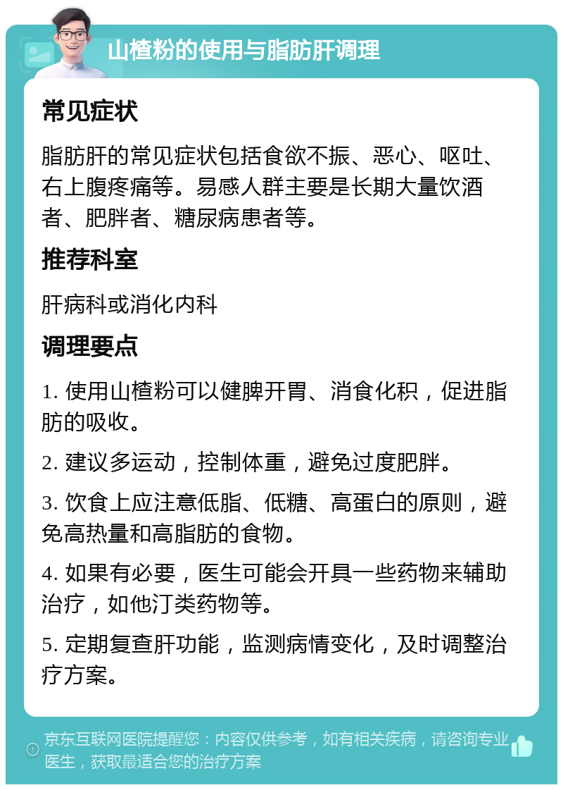 山楂粉的使用与脂肪肝调理 常见症状 脂肪肝的常见症状包括食欲不振、恶心、呕吐、右上腹疼痛等。易感人群主要是长期大量饮酒者、肥胖者、糖尿病患者等。 推荐科室 肝病科或消化内科 调理要点 1. 使用山楂粉可以健脾开胃、消食化积，促进脂肪的吸收。 2. 建议多运动，控制体重，避免过度肥胖。 3. 饮食上应注意低脂、低糖、高蛋白的原则，避免高热量和高脂肪的食物。 4. 如果有必要，医生可能会开具一些药物来辅助治疗，如他汀类药物等。 5. 定期复查肝功能，监测病情变化，及时调整治疗方案。