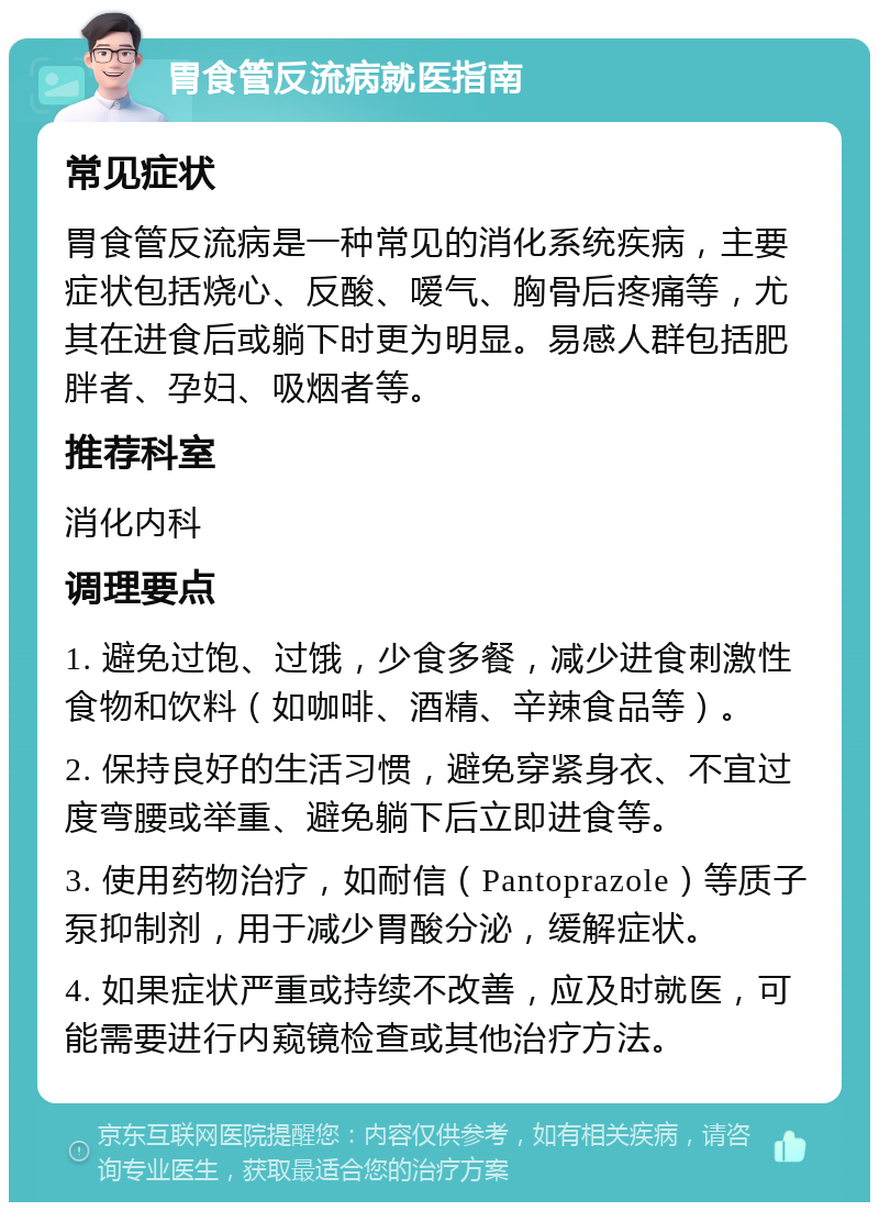 胃食管反流病就医指南 常见症状 胃食管反流病是一种常见的消化系统疾病，主要症状包括烧心、反酸、嗳气、胸骨后疼痛等，尤其在进食后或躺下时更为明显。易感人群包括肥胖者、孕妇、吸烟者等。 推荐科室 消化内科 调理要点 1. 避免过饱、过饿，少食多餐，减少进食刺激性食物和饮料（如咖啡、酒精、辛辣食品等）。 2. 保持良好的生活习惯，避免穿紧身衣、不宜过度弯腰或举重、避免躺下后立即进食等。 3. 使用药物治疗，如耐信（Pantoprazole）等质子泵抑制剂，用于减少胃酸分泌，缓解症状。 4. 如果症状严重或持续不改善，应及时就医，可能需要进行内窥镜检查或其他治疗方法。