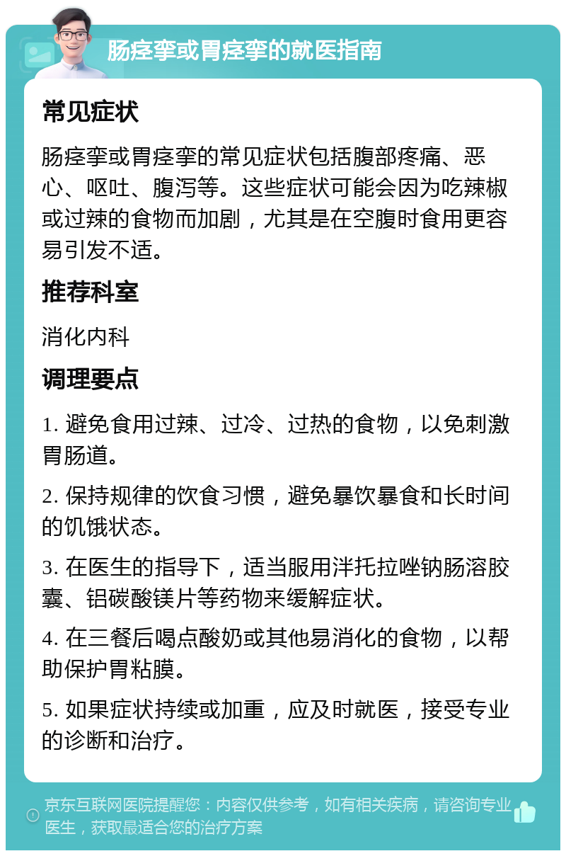 肠痉挛或胃痉挛的就医指南 常见症状 肠痉挛或胃痉挛的常见症状包括腹部疼痛、恶心、呕吐、腹泻等。这些症状可能会因为吃辣椒或过辣的食物而加剧，尤其是在空腹时食用更容易引发不适。 推荐科室 消化内科 调理要点 1. 避免食用过辣、过冷、过热的食物，以免刺激胃肠道。 2. 保持规律的饮食习惯，避免暴饮暴食和长时间的饥饿状态。 3. 在医生的指导下，适当服用泮托拉唑钠肠溶胶囊、铝碳酸镁片等药物来缓解症状。 4. 在三餐后喝点酸奶或其他易消化的食物，以帮助保护胃粘膜。 5. 如果症状持续或加重，应及时就医，接受专业的诊断和治疗。