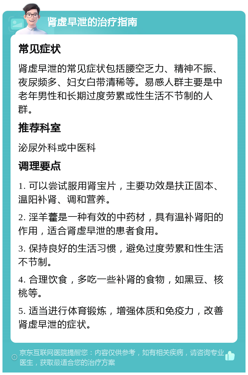 肾虚早泄的治疗指南 常见症状 肾虚早泄的常见症状包括腰空乏力、精神不振、夜尿频多、妇女白带清稀等。易感人群主要是中老年男性和长期过度劳累或性生活不节制的人群。 推荐科室 泌尿外科或中医科 调理要点 1. 可以尝试服用肾宝片，主要功效是扶正固本、温阳补肾、调和营养。 2. 淫羊藿是一种有效的中药材，具有温补肾阳的作用，适合肾虚早泄的患者食用。 3. 保持良好的生活习惯，避免过度劳累和性生活不节制。 4. 合理饮食，多吃一些补肾的食物，如黑豆、核桃等。 5. 适当进行体育锻炼，增强体质和免疫力，改善肾虚早泄的症状。