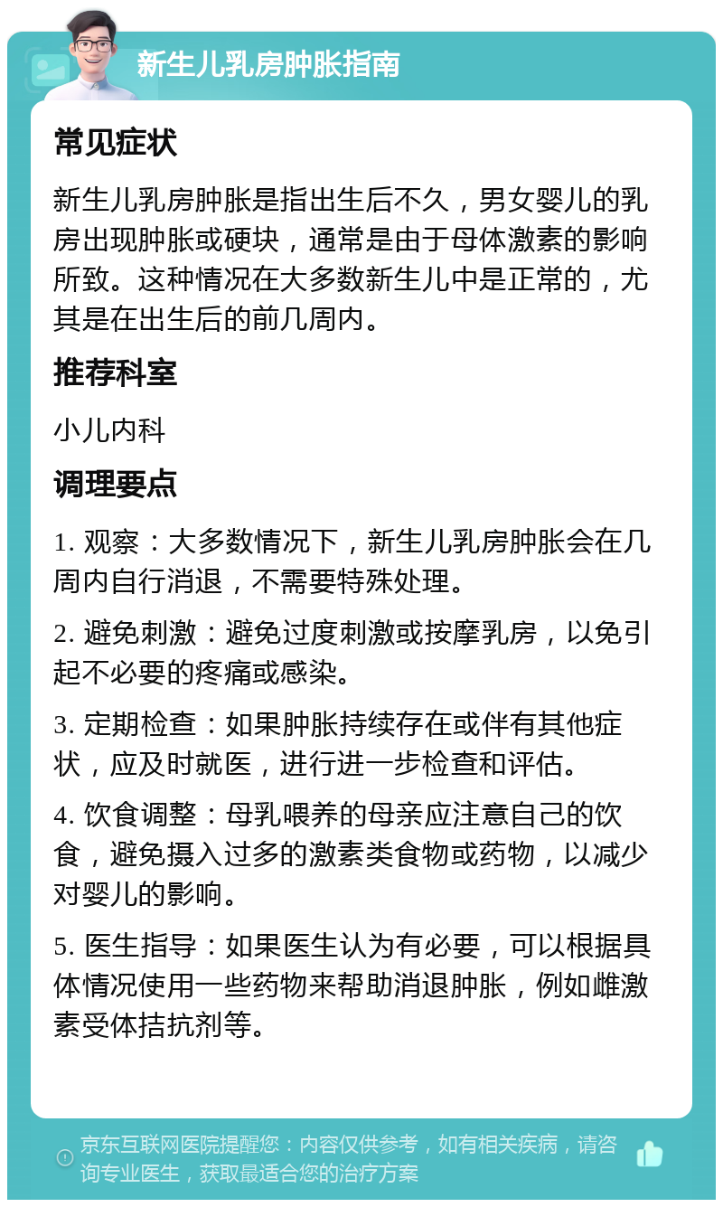 新生儿乳房肿胀指南 常见症状 新生儿乳房肿胀是指出生后不久，男女婴儿的乳房出现肿胀或硬块，通常是由于母体激素的影响所致。这种情况在大多数新生儿中是正常的，尤其是在出生后的前几周内。 推荐科室 小儿内科 调理要点 1. 观察：大多数情况下，新生儿乳房肿胀会在几周内自行消退，不需要特殊处理。 2. 避免刺激：避免过度刺激或按摩乳房，以免引起不必要的疼痛或感染。 3. 定期检查：如果肿胀持续存在或伴有其他症状，应及时就医，进行进一步检查和评估。 4. 饮食调整：母乳喂养的母亲应注意自己的饮食，避免摄入过多的激素类食物或药物，以减少对婴儿的影响。 5. 医生指导：如果医生认为有必要，可以根据具体情况使用一些药物来帮助消退肿胀，例如雌激素受体拮抗剂等。