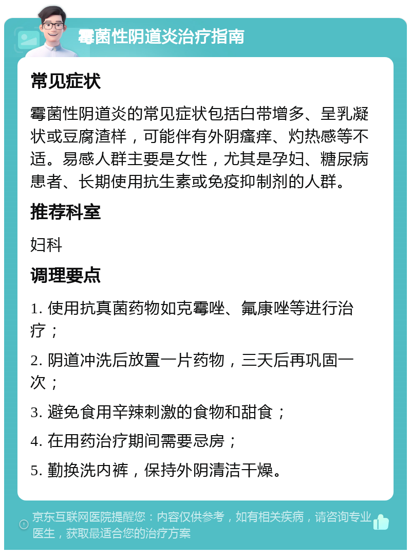 霉菌性阴道炎治疗指南 常见症状 霉菌性阴道炎的常见症状包括白带增多、呈乳凝状或豆腐渣样，可能伴有外阴瘙痒、灼热感等不适。易感人群主要是女性，尤其是孕妇、糖尿病患者、长期使用抗生素或免疫抑制剂的人群。 推荐科室 妇科 调理要点 1. 使用抗真菌药物如克霉唑、氟康唑等进行治疗； 2. 阴道冲洗后放置一片药物，三天后再巩固一次； 3. 避免食用辛辣刺激的食物和甜食； 4. 在用药治疗期间需要忌房； 5. 勤换洗内裤，保持外阴清洁干燥。