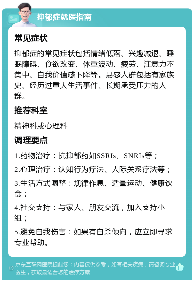 抑郁症就医指南 常见症状 抑郁症的常见症状包括情绪低落、兴趣减退、睡眠障碍、食欲改变、体重波动、疲劳、注意力不集中、自我价值感下降等。易感人群包括有家族史、经历过重大生活事件、长期承受压力的人群。 推荐科室 精神科或心理科 调理要点 1.药物治疗：抗抑郁药如SSRIs、SNRIs等； 2.心理治疗：认知行为疗法、人际关系疗法等； 3.生活方式调整：规律作息、适量运动、健康饮食； 4.社交支持：与家人、朋友交流，加入支持小组； 5.避免自我伤害：如果有自杀倾向，应立即寻求专业帮助。