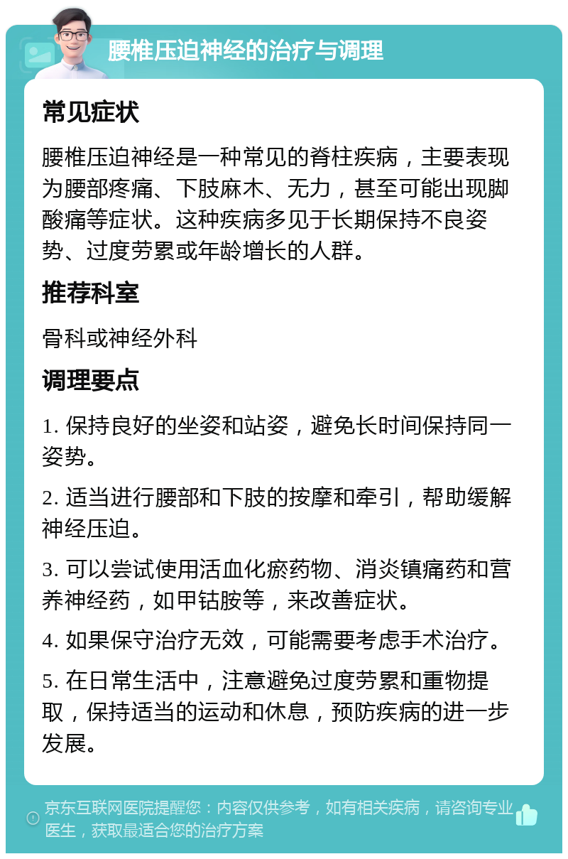 腰椎压迫神经的治疗与调理 常见症状 腰椎压迫神经是一种常见的脊柱疾病，主要表现为腰部疼痛、下肢麻木、无力，甚至可能出现脚酸痛等症状。这种疾病多见于长期保持不良姿势、过度劳累或年龄增长的人群。 推荐科室 骨科或神经外科 调理要点 1. 保持良好的坐姿和站姿，避免长时间保持同一姿势。 2. 适当进行腰部和下肢的按摩和牵引，帮助缓解神经压迫。 3. 可以尝试使用活血化瘀药物、消炎镇痛药和营养神经药，如甲钴胺等，来改善症状。 4. 如果保守治疗无效，可能需要考虑手术治疗。 5. 在日常生活中，注意避免过度劳累和重物提取，保持适当的运动和休息，预防疾病的进一步发展。