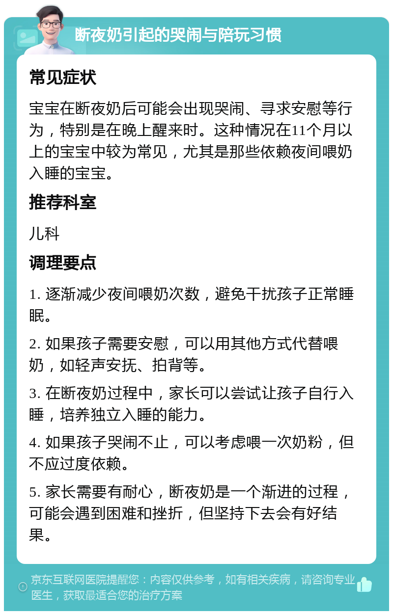 断夜奶引起的哭闹与陪玩习惯 常见症状 宝宝在断夜奶后可能会出现哭闹、寻求安慰等行为，特别是在晚上醒来时。这种情况在11个月以上的宝宝中较为常见，尤其是那些依赖夜间喂奶入睡的宝宝。 推荐科室 儿科 调理要点 1. 逐渐减少夜间喂奶次数，避免干扰孩子正常睡眠。 2. 如果孩子需要安慰，可以用其他方式代替喂奶，如轻声安抚、拍背等。 3. 在断夜奶过程中，家长可以尝试让孩子自行入睡，培养独立入睡的能力。 4. 如果孩子哭闹不止，可以考虑喂一次奶粉，但不应过度依赖。 5. 家长需要有耐心，断夜奶是一个渐进的过程，可能会遇到困难和挫折，但坚持下去会有好结果。