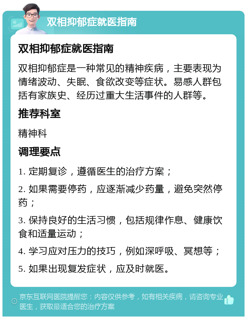 双相抑郁症就医指南 双相抑郁症就医指南 双相抑郁症是一种常见的精神疾病，主要表现为情绪波动、失眠、食欲改变等症状。易感人群包括有家族史、经历过重大生活事件的人群等。 推荐科室 精神科 调理要点 1. 定期复诊，遵循医生的治疗方案； 2. 如果需要停药，应逐渐减少药量，避免突然停药； 3. 保持良好的生活习惯，包括规律作息、健康饮食和适量运动； 4. 学习应对压力的技巧，例如深呼吸、冥想等； 5. 如果出现复发症状，应及时就医。