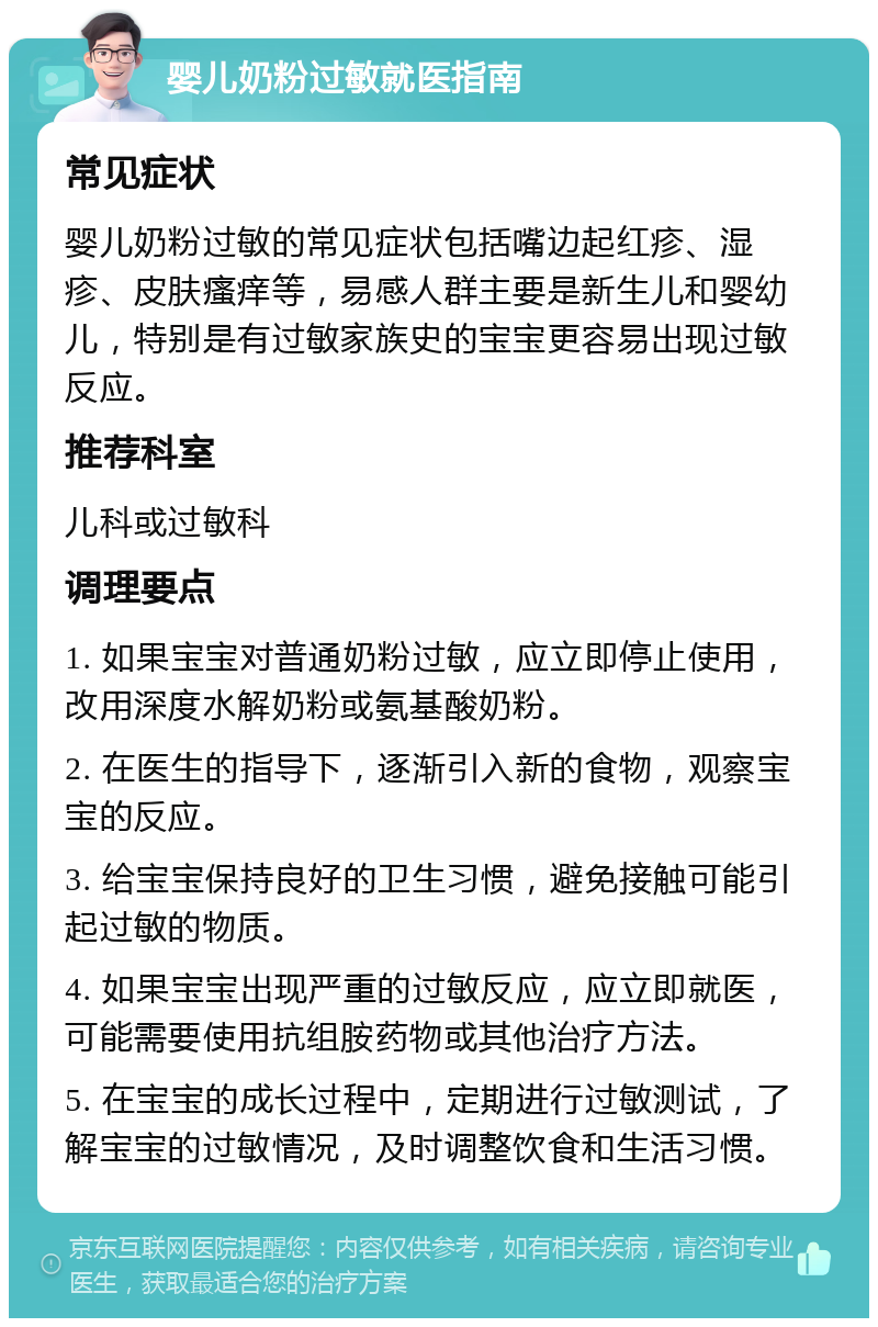 婴儿奶粉过敏就医指南 常见症状 婴儿奶粉过敏的常见症状包括嘴边起红疹、湿疹、皮肤瘙痒等，易感人群主要是新生儿和婴幼儿，特别是有过敏家族史的宝宝更容易出现过敏反应。 推荐科室 儿科或过敏科 调理要点 1. 如果宝宝对普通奶粉过敏，应立即停止使用，改用深度水解奶粉或氨基酸奶粉。 2. 在医生的指导下，逐渐引入新的食物，观察宝宝的反应。 3. 给宝宝保持良好的卫生习惯，避免接触可能引起过敏的物质。 4. 如果宝宝出现严重的过敏反应，应立即就医，可能需要使用抗组胺药物或其他治疗方法。 5. 在宝宝的成长过程中，定期进行过敏测试，了解宝宝的过敏情况，及时调整饮食和生活习惯。