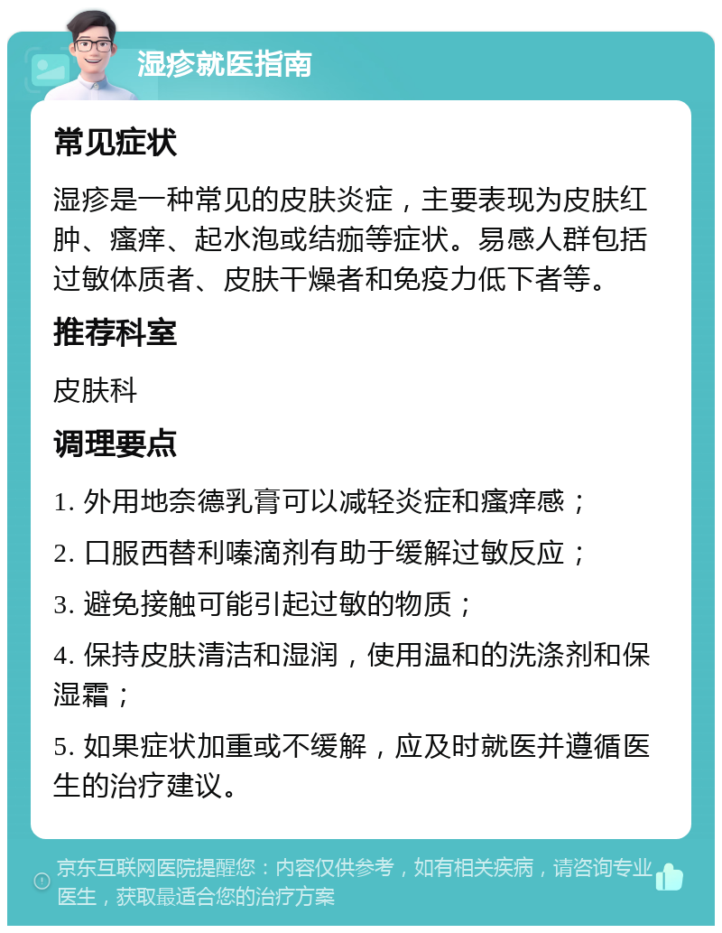 湿疹就医指南 常见症状 湿疹是一种常见的皮肤炎症，主要表现为皮肤红肿、瘙痒、起水泡或结痂等症状。易感人群包括过敏体质者、皮肤干燥者和免疫力低下者等。 推荐科室 皮肤科 调理要点 1. 外用地奈德乳膏可以减轻炎症和瘙痒感； 2. 口服西替利嗪滴剂有助于缓解过敏反应； 3. 避免接触可能引起过敏的物质； 4. 保持皮肤清洁和湿润，使用温和的洗涤剂和保湿霜； 5. 如果症状加重或不缓解，应及时就医并遵循医生的治疗建议。