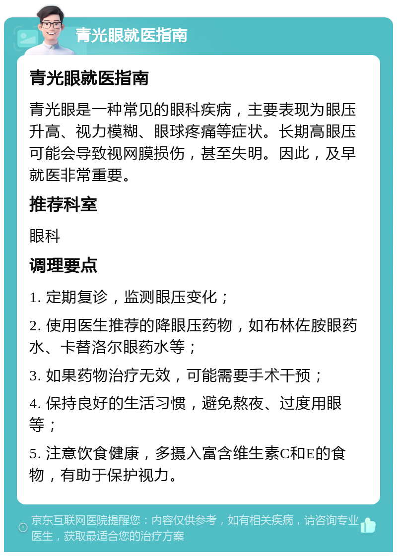 青光眼就医指南 青光眼就医指南 青光眼是一种常见的眼科疾病，主要表现为眼压升高、视力模糊、眼球疼痛等症状。长期高眼压可能会导致视网膜损伤，甚至失明。因此，及早就医非常重要。 推荐科室 眼科 调理要点 1. 定期复诊，监测眼压变化； 2. 使用医生推荐的降眼压药物，如布林佐胺眼药水、卡替洛尔眼药水等； 3. 如果药物治疗无效，可能需要手术干预； 4. 保持良好的生活习惯，避免熬夜、过度用眼等； 5. 注意饮食健康，多摄入富含维生素C和E的食物，有助于保护视力。