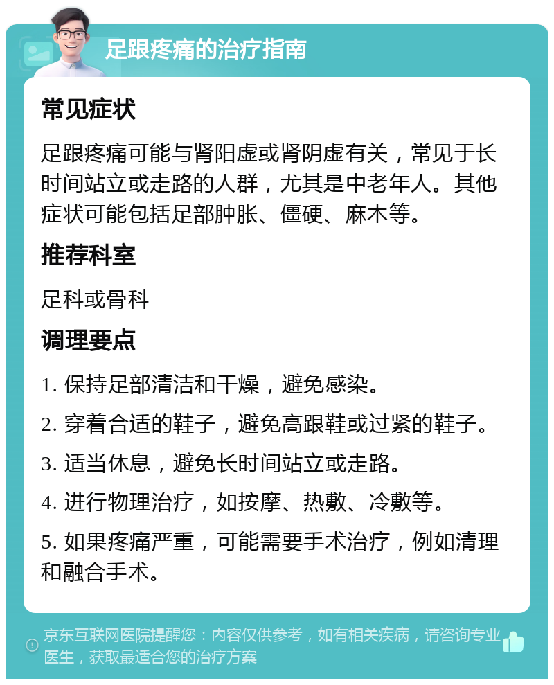 足跟疼痛的治疗指南 常见症状 足跟疼痛可能与肾阳虚或肾阴虚有关，常见于长时间站立或走路的人群，尤其是中老年人。其他症状可能包括足部肿胀、僵硬、麻木等。 推荐科室 足科或骨科 调理要点 1. 保持足部清洁和干燥，避免感染。 2. 穿着合适的鞋子，避免高跟鞋或过紧的鞋子。 3. 适当休息，避免长时间站立或走路。 4. 进行物理治疗，如按摩、热敷、冷敷等。 5. 如果疼痛严重，可能需要手术治疗，例如清理和融合手术。